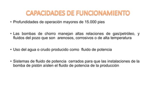 • Profundidades de operación mayores de 15.000 pies
• Las bombas de chorro manejan altas relaciones de gas/petróleo, y
fluidos del pozo que son arenosos, corrosivos o de alta temperatura
• Uso del agua o crudo producido como fluido de potencia
• Sistemas de fluido de potencia cerrados para que las instalaciones de la
bomba de pistón aíslen el fluido de potencia de la producción
 