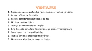 1. Funciona en pozos profundos, horizontales, desviados o verticales
2. Maneja sólidos de formación
3. Maneja considerables cantidades de gas.
4. No tiene partes móviles
5. Trabaja en completaciones simples
6. Esta diseñada para alojar las memorias de presión y temperatura
7. Se recupera con presión hidráulica
8. Trabaja con bajas presiones de superficie
9. No necesita Wire-line en pozos verticales
 