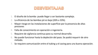 1. El diseño de la bomba puede llegar a ser bastante complejo.
2. La eficiencia de las bombas jet es baja (26% a 33%).
3. Mayor riesgo en las instalaciones de superficie por la presencia de altas
presiones
4. Falta de conocimiento en operación e ingeniería.
5. Requiere de vigilancia continua para su normal desarrollo.
6. No puede funcionar hasta la depleción del pozo. Se podrá requerir de otro
método.
7. Se requiere comunicación entre el tubing y el casing para una buena operación.
 