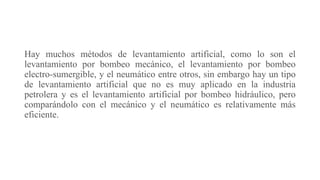 Hay muchos métodos de levantamiento artificial, como lo son el
levantamiento por bombeo mecánico, el levantamiento por bombeo
electro-sumergible, y el neumático entre otros, sin embargo hay un tipo
de levantamiento artificial que no es muy aplicado en la industria
petrolera y es el levantamiento artificial por bombeo hidráulico, pero
comparándolo con el mecánico y el neumático es relativamente más
eficiente.
 