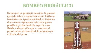 BOMBEO HIDRÁULICO
Se basa en un principio sencillo: la presión
ejercida sobre la superficie de un fluido se
transmite con igual intensidad en todas las
direcciones. Aplicando este principio es
posible inyectar desde la superficie un
fluido a alta presión que va a operar el
pistón motor de la unidad de subsuelo en
el fondo del pozo.
 
