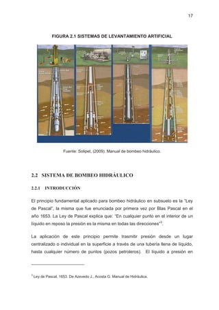 17
FIGURA 2.1 SISTEMAS DE LEVANTAMIENTO ARTIFICIAL
Fuente: Solipet, (2009). Manual de bombeo hidráulico.
2.2 SISTEMA DE BOMBEO HIDRÁULICO
2.2.1 INTRODUCCIÓN
El principio fundamental aplicado para bombeo hidráulico en subsuelo es la “Ley
de Pascal”, la misma que fue enunciada por primera vez por Blas Pascal en el
año 1653. La Ley de Pascal explica que: “En cualquier punto en el interior de un
líquido en reposo la presión es la misma en todas las direcciones”3
.
La aplicación de este principio permite trasmitir presión desde un lugar
centralizado o individual en la superficie a través de una tubería llena de líquido,
hasta cualquier número de puntos (pozos petroleros). El líquido a presión en
3
Ley de Pascal, 1653. De Azevedo J., Acosta G. Manual de Hidráulica.
 