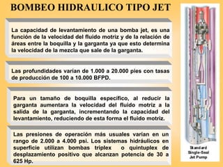 La capacidad de levantamiento de una bomba jet, es una
función de la velocidad del fluido motriz y de la relación de
áreas entre la boquilla y la garganta ya que esto determina
la velocidad de la mezcla que sale de la garganta.
Para un tamaño de boquilla específico, al reducir la
garganta aumentara la velocidad del fluido motriz a la
salida de la garganta, incrementando la capacidad del
levantamiento, reduciendo de esta forma el fluido motriz.
Las profundidades varían de 1.000 a 20.000 pies con tasas
de producción de 100 a 10.000 BFPD.
Las presiones de operación más usuales varían en un
rango de 2.000 a 4.000 psi. Los sistemas hidráulicos en
superficie utilizan bombas triplex o quintuplex de
desplazamiento positivo que alcanzan potencia de 30 a
625 Hp.
BOMBEO HIDRAULICO TIPO JET
 