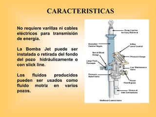No requiere varillas ni cables
eléctricos para transmisión
de energía.
La Bomba Jet puede ser
instalada o retirada del fondo
del pozo hidráulicamente o
con slick line.
Los fluidos producidos
pueden ser usados como
fluido motriz en varios
pozos.
CARACTERISTICAS
 