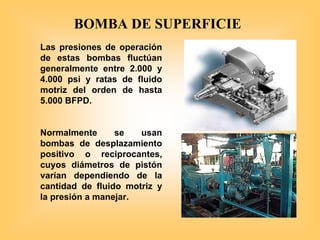 Las presiones de operación
de estas bombas fluctúan
generalmente entre 2.000 y
4.000 psi y ratas de fluido
motriz del orden de hasta
5.000 BFPD.
Normalmente se usan
bombas de desplazamiento
positivo o reciprocantes,
cuyos diámetros de pistón
varían dependiendo de la
cantidad de fluido motriz y
la presión a manejar.
BOMBA DE SUPERFICIE
 