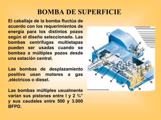 El caballaje de la bomba fluctúa de
acuerdo con los requerimientos de
energía para los distintos pozos
según el diseño seleccionado. Las
bombas centrifugas multietapas
pueden ser usadas cuando se
bombea a múltiples pozos desde
una estación central.
Las bombas de desplazamiento
positivo usan motores a gas
,eléctricos o diesel.
Las bombas múltiples usualmente
varían sus pistones entre l y 2 ¾”
y sus caudales entre 500 y 3.000
BFPD.
BOMBA DE SUPERFICIE
 