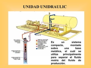 Es un sistema
compacto, montado
sobre una base
metálica, el cuál se
utiliza principalmente
para separar el fluido
motriz del fluido de
producción.
UNIDAD UNIDRAULIC
 