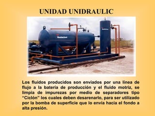 Los fluidos producidos son enviados por una línea de
flujo a la batería de producción y el fluido motriz, se
limpia de impurezas por medio de separadores tipo
“Ciclón” los cuales deben desarenarlo, para ser utilizado
por la bomba de superficie que lo envía hacia el fondo a
alta presión.
UNIDAD UNIDRAULIC
 