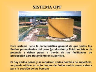 Este sistema tiene la característica general de que todos los
fluidos provenientes del pozo (producción y fluido motriz o de
potencia ) deben pasar a través de las facilidades de
producción para tratamiento en superficie.
Si hay varios pozos y se requieren varias bombas de superficie,
se puede utilizar un solo tanque de fluido motriz como cabeza
para la succión de las bombas.
SISTEMA OPF
 