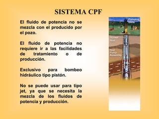 El fluido de potencia no se
mezcla con el producido por
el pozo.
El fluido de potencia no
requiere ir a las facilidades
de tratamiento o de
producción.
Exclusivo para bombeo
hidráulico tipo pistón.
No se puede usar para tipo
jet, ya que se necesita la
mezcla de los fluidos de
potencia y producción.
SISTEMA CPF
 