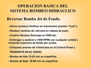 OPERACION BASICA DEL
SISTEMA BOMBEO HIDRAULICO
Reversar Bomba Jet de Fondo.
- Aliviar presion( Verificar en manometro presion “0 psi”).
- Realizar cambios de valvulas en cabeza de pozo.
- Cuadrar Murphy Descarga en 2000 psi.
- Embragar y acelerar a 1800 RPM( con cualquier unidad )
iniciando inyeccion de fluido por anular.
- Chequear presion de 3-5minutos en el Control Panel y
PENDIENTE EN EL RADIO.
- Bomba de Alta 15-20 min en superficie.
- Bomba de Baja 50-60 min en superficie.
 