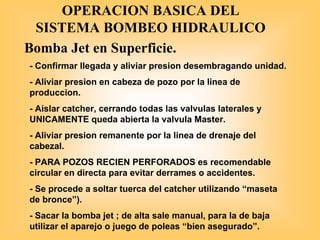 OPERACION BASICA DEL
SISTEMA BOMBEO HIDRAULICO
Bomba Jet en Superficie.
- Confirmar llegada y aliviar presion desembragando unidad.
- Aliviar presion en cabeza de pozo por la linea de
produccion.
- Aislar catcher, cerrando todas las valvulas laterales y
UNICAMENTE queda abierta la valvula Master.
- Aliviar presion remanente por la linea de drenaje del
cabezal.
- PARA POZOS RECIEN PERFORADOS es recomendable
circular en directa para evitar derrames o accidentes.
- Se procede a soltar tuerca del catcher utilizando “maseta
de bronce”).
- Sacar la bomba jet ; de alta sale manual, para la de baja
utilizar el aparejo o juego de poleas “bien asegurado”.
 