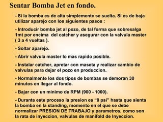 Sentar Bomba Jet en fondo.
- Si la bomba es de alta simplemente se suelta. Si es de baja
utilizar aparejo con los siguientes pasos :
- Introducir bomba jet al pozo, de tal forma que sobresalga
1mt por encima del catcher y asegurar con la valvula master
( 3 a 4 vueltas ).
- Soltar aparejo.
- Abrir valvula master lo mas rapido posible.
- Instalar catcher, apretar con maseta y realizar cambio de
valvulas para dejar el pozo en produccion.
- Normalmente los dos tipos de bombas se demoran 30
minutos en llegar al fondo.
- Bajar con un minimo de RPM (900 - 1000).
- Durante este proceso la presion es “0 psi” hasta que sienta
la bomba en la standing, momento en el que se debe
normalizar PRESION DE TRABAJO y parametros, como son
la rata de inyeccion, valvulas de manifold de Inyeccion.
 