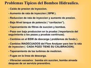 Problemas Tipicos del Bombeo Hidraulico.
- Caida de presion de Inyeccion.
- Aumento de rata de inyeccion ( BPM ).
- Reduccion de rata de inyeccion y aumento de presion.
- Bajo Nivel tanque de potencia ( “cavitacion”).
- Taponamiento de filtros de succion y bombas.
- Pozo con baja produccion en la prueba ( Importancia del
seguimiento a los pozos y pruebas continuas).
- Cambios en el BSW de descarga ( problemas de fondo ).
- Cambios INADECUADOS del Flow Analyzer para leer la rata
de inyeccion ( CADA POZO TIENE SU CALIBRACION).
- Taponamiento de las turbinas de medicion.
- Fugas en la linea de descarga.
- Vibracion excesiva : bomba sin succion, bomba aireada
despues de un servicio preventivo.
 