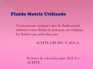 Fluido Motriz Utilizado:

  Teóricamente cualquier tipo de fluido puede
  utilizarse como fluido de potencia, sin embargo
  los fluidos mas utilizados son:

               ACEITE CRUDO Y AGUA.



         Factores de selección entre AGUA y
         ACEITE.
 