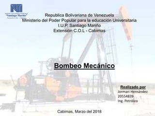 Republica Bolivariana de Venezuela
Ministerio del Poder Popular para la educación Universitaria
I.U.P. Santiago Mariño
Extensión C.O.L - Cabimas
Bombeo Mecánico
Realizado por
Jormari Hernández
20554839
Ing. Petróleo
Cabimas, Marzo del 2018
 