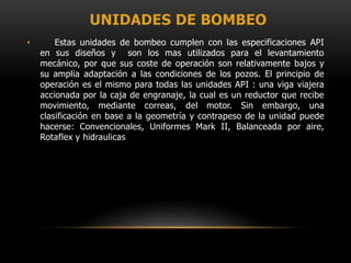UNIDADES DE BOMBEO
• Estas unidades de bombeo cumplen con las especificaciones API
en sus diseños y son los mas utilizados para el levantamiento
mecánico, por que sus coste de operación son relativamente bajos y
su amplia adaptación a las condiciones de los pozos. El principio de
operación es el mismo para todas las unidades API : una viga viajera
accionada por la caja de engranaje, la cual es un reductor que recibe
movimiento, mediante correas, del motor. Sin embargo, una
clasificación en base a la geometría y contrapeso de la unidad puede
hacerse: Convencionales, Uniformes Mark II, Balanceada por aire,
Rotaflex y hidraulicas
 