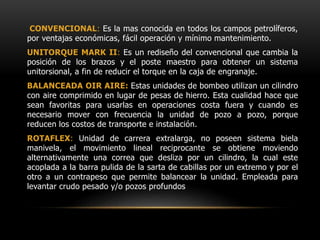 CONVENCIONAL: Es la mas conocida en todos los campos petrolíferos,
por ventajas económicas, fácil operación y mínimo mantenimiento.
UNITORQUE MARK II: Es un rediseño del convencional que cambia la
posición de los brazos y el poste maestro para obtener un sistema
unitorsional, a fin de reducir el torque en la caja de engranaje.
BALANCEADA OIR AIRE: Estas unidades de bombeo utilizan un cilindro
con aire comprimido en lugar de pesas de hierro. Esta cualidad hace que
sean favoritas para usarlas en operaciones costa fuera y cuando es
necesario mover con frecuencia la unidad de pozo a pozo, porque
reducen los costos de transporte e instalación.
ROTAFLEX: Unidad de carrera extralarga, no poseen sistema biela
manivela, el movimiento lineal reciprocante se obtiene moviendo
alternativamente una correa que desliza por un cilindro, la cual este
acoplada a la barra pulida de la sarta de cabillas por un extremo y por el
otro a un contrapeso que permite balancear la unidad. Empleada para
levantar crudo pesado y/o pozos profundos
 