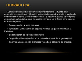 HIDRÁULICA:
Consisten en sistemas que utilizan principalmente la fuerza axial
generada por un cilindro hidráulico reciprocante, para transmitir energía a la
bomba de subsuelo a través de las cabillas. El resto del equipo se compone
de una bomba hidráulica para transmitir energía y un sistema para manejar
el fluido de potencia.
- Son compactas y poco costosas
- Aplicación: Limitaciones de espacio y donde se quiere minimizar la
inversión.
- Se consideran de velocidad constante
- Se puede utilizar como fluido de potencia aceites de origen vegetal.
- Permiten una operación silenciosa y con bajo consumo de energía.
 