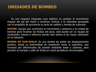 UNIDADES DE BOMBEO
Es una maquina integrada cuyo objetivo es cambiar el movimiento
angular del eje del motor a reciproco vertical, a la velocidad apropiada
con el propósito de accionarla la sarta de cabillas y bomba de subsuelo.
MOTOR: Equipo que suministra el movimiento y potencia a la unidad de
bombeo para levantar los fluidos del pozo, este puede ser un equipo de
combustión interna o eléctrico siendo este ultimo el de mayor utilización
en la industria.
BOMBA DE SUB-SUELO: Es una bomba de pistón de desplazamiento
positivo, desde su profundidad de instalación hasta la superficie, que
funciona por diferenciales de presión mediante bolas y asientos, para
permitir la entrada y sello de fluido en ciclos periódicos sincronizados.
 