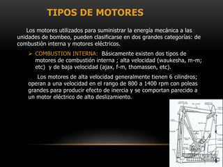 TIPOS DE MOTORES
Los motores utilizados para suministrar la energía mecánica a las
unidades de bombeo, pueden clasificarse en dos grandes categorías: de
combustión interna y motores eléctricos.
 COMBUSTION INTERNA: Básicamente existen dos tipos de
motores de combustión interna ; alta velocidad (waukesha, m-m;
etc) y de baja velocidad (ajax, f-m, thomassen, etc).
Los motores de alta velocidad generalmente tienen 6 cilindros;
operan a una velocidad en el rango de 800 a 1400 rpm con poleas
grandes para producir efecto de inercia y se comportan parecido a
un motor eléctrico de alto deslizamiento.
 