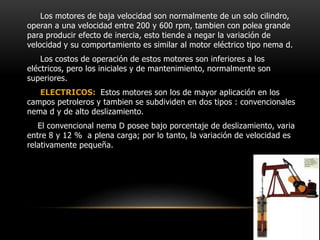 Los motores de baja velocidad son normalmente de un solo cilindro,
operan a una velocidad entre 200 y 600 rpm, tambien con polea grande
para producir efecto de inercia, esto tiende a negar la variación de
velocidad y su comportamiento es similar al motor eléctrico tipo nema d.
Los costos de operación de estos motores son inferiores a los
eléctricos, pero los iniciales y de mantenimiento, normalmente son
superiores.
ELECTRICOS: Estos motores son los de mayor aplicación en los
campos petroleros y tambien se subdividen en dos tipos : convencionales
nema d y de alto deslizamiento.
El convencional nema D posee bajo porcentaje de deslizamiento, varia
entre 8 y 12 % a plena carga; por lo tanto, la variación de velocidad es
relativamente pequeña.
 