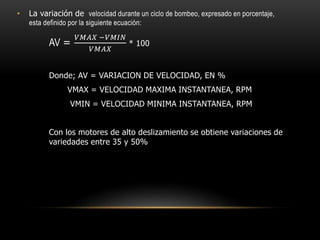 • La variación de velocidad durante un ciclo de bombeo, expresado en porcentaje,
esta definido por la siguiente ecuación:
AV =
𝑉𝑀𝐴𝑋 −𝑉𝑀𝐼𝑁
𝑉𝑀𝐴𝑋
* 100
Donde; AV = VARIACION DE VELOCIDAD, EN %
VMAX = VELOCIDAD MAXIMA INSTANTANEA, RPM
VMIN = VELOCIDAD MINIMA INSTANTANEA, RPM
Con los motores de alto deslizamiento se obtiene variaciones de
variedades entre 35 y 50%
 
