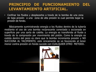 PRINCIPIO DE FUNCIONAMIENTO DEL
LEVANTAMIENTO ARTIFICIAL.
Básicamente suministrando energía a los fluidos dentro de la tubería
mediante el uso de una bomba reciprocante conectada y accionada en
superficie por una sarta de cabilla. La energía es transferida al fluido a
través de la compresión por movimiento del pistón. Como la energía es
cedida dentro del pozo es claro que la bomba incrementa presión y NO
SUCCIONA AL YACIMIENTO, este únicamente se ve favorecido al tener
menor contra presión en fondo sucede con CUALQUIER OTRO METODO.
• Confinar los fluidos y desplazarlos a través de la bomba de una zona
de baja presión a una zona de alta presión lo cual permite bajar la
presión de fondo.
 