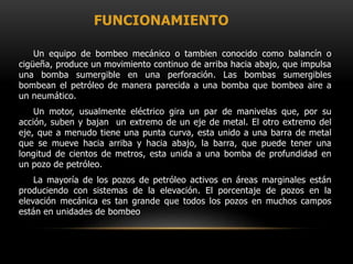 FUNCIONAMIENTO
Un equipo de bombeo mecánico o tambien conocido como balancín o
cigüeña, produce un movimiento continuo de arriba hacia abajo, que impulsa
una bomba sumergible en una perforación. Las bombas sumergibles
bombean el petróleo de manera parecida a una bomba que bombea aire a
un neumático.
Un motor, usualmente eléctrico gira un par de manivelas que, por su
acción, suben y bajan un extremo de un eje de metal. El otro extremo del
eje, que a menudo tiene una punta curva, esta unido a una barra de metal
que se mueve hacia arriba y hacia abajo, la barra, que puede tener una
longitud de cientos de metros, esta unida a una bomba de profundidad en
un pozo de petróleo.
La mayoría de los pozos de petróleo activos en áreas marginales están
produciendo con sistemas de la elevación. El porcentaje de pozos en la
elevación mecánica es tan grande que todos los pozos en muchos campos
están en unidades de bombeo
 
