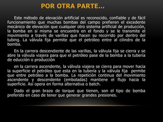 POR OTRA PARTE…
Este método de elevación artificial es reconocido, confiable y de fácil
funcionamiento que muchas bombas del campo prefieren el excedente
mecánico de elevación que cualquier otro sistema artificial de producción,
la bomba en si misma se encuentra en el fondo y se le transmite el
movimiento a través de varillas que hacen su recorrido por dentro del
tubing. La válvula fija permite que el petróleo entre al cilindro de la
bomba.
En la carrera descendiente de las varillas, la válvula fija se cierra y se
abre la válvula viajera para que el petróleo pase de la bomba a la tubería
de educción o producción
en la carrera ascendente, la válvula viajera se cierra para mover hacia
la superficie el petróleo que esta en la tubería y la válvula fija permite
que entre petróleo a la bomba. La repetición continua del movimiento
ascendente y descendente (emboladas) mantiene el flujo hacia la
superficie. Así opera en forma alternativa o batch.
Dado el gran brazo de torque que tienen, son el tipo de bomba
preferido en caso de tener que generar grandes presiones.
 