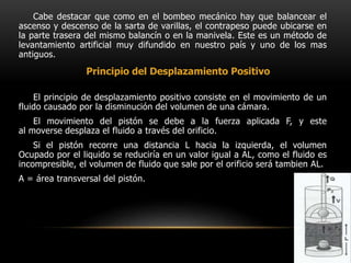 Cabe destacar que como en el bombeo mecánico hay que balancear el
ascenso y descenso de la sarta de varillas, el contrapeso puede ubicarse en
la parte trasera del mismo balancín o en la manivela. Este es un método de
levantamiento artificial muy difundido en nuestro país y uno de los mas
antiguos.
El principio de desplazamiento positivo consiste en el movimiento de un
fluido causado por la disminución del volumen de una cámara.
El movimiento del pistón se debe a la fuerza aplicada F, y este
al moverse desplaza el fluido a través del orificio.
Si el pistón recorre una distancia L hacia la izquierda, el volumen
Ocupado por el liquido se reduciría en un valor igual a AL, como el fluido es
incompresible, el volumen de fluido que sale por el orificio será tambien AL.
A = área transversal del pistón.
Principio del Desplazamiento Positivo
 