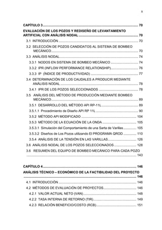 X
CAPÍTULO 3........................................................................................................ 70
EVALUACIÓN DE LOS POZOS Y REDISEÑO DE LEVANTAMIENTO
ARTIFICIAL CON ANÁLISIS NODAL ................................................................. 70
3.1 INTRODUCCIÓN ....................................................................................... 70
3.2 SELECCIÓN DE POZOS CANDIDATOS AL SISTEMA DE BOMBEO
MECMECÁNICO............................................................................................... 70
3.3 ANÁLISIS NODAL...................................................................................... 74
3.3.1 NODOS EN SISTEMA DE BOMBEO MECÁNICO .............................. 74
3.3.2 IPR (INFLOW PERFORMANCE RELATIONSHIP).............................. 76
3.3.3 IP (ÍNDICE DE PRODUCTIVIDAD) .................................................... 77
3.4 DETERMINACIÓN DE LOS CAUDALES A PRODUCIR MEDIANTE
ANÁANÁLISIS NODAL ..................................................................................... 78
3.4.1 IPR DE LOS POZOS SELECCIONADOS ........................................... 78
3.5 ANÁLISIS DEL MÉTODO DE PRODUCCIÓN MEDIANTE BOMBEO
MECMECÁNICO............................................................................................... 89
3.5.1 DESARROLLO DEL MÉTODO API RP-11L........................................ 89
3.5.1.1 Procedimiento de Diseño API RP 11L .............................................. 90
3.5.2 MÉTODO API MODIFICADO ............................................................ 104
3.5.3 MÉTODO DE LA ECUACIÓN DE LA ONDA ..................................... 105
3.5.3.1 Simulación del Comportamiento de una Sarta de Varillas.............. 105
3.5.3.2 Diseños de Los Pozos utilizando El PROGRAMA QROD .............. 110
3.5.4 ANÁLISIS DE LA TENSIÓN EN LAS VARILLAS............................... 126
3.6 ANÁLISIS NODAL DE LOS POZOS SELECCIONADOS ........................ 128
3.6 RESUMEN DEL EQUIPO DE BOMBEO MECÁNICO PARA CADA POZO
........................................................................................................................ 143
CAPÍTULO 4...................................................................................................... 146
ANÁLISIS TÉCNICO – ECONÓMICO DE LA FACTIBILIDAD DEL PROYECTO
........................................................................................................................... 146
4.1 INTRODUCCIÓN ..................................................................................... 146
4.2 MÉTODOS DE EVALUACIÓN DE PROYECTOS.................................... 146
4.2.1 VALOR ACTUAL NETO (VAN).......................................................... 148
4.2.2 TASA INTERNA DE RETORNO (TIR)............................................... 149
4.2.3 RELACIÓN BENEFICIO/COSTO (RCB)............................................ 151
 