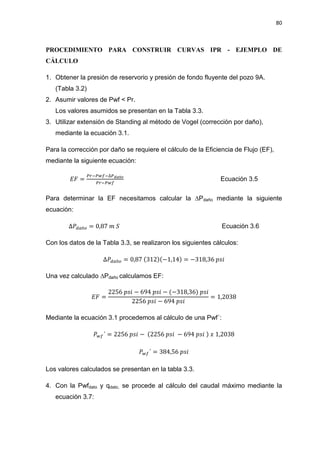 80
PROCEDIMIENTO PARA CONSTRUIR CURVAS IPR - EJEMPLO DE
CÁLCULO
1. Obtener la presión de reservorio y presión de fondo fluyente del pozo 9A.
(Tabla 3.2)
2. Asumir valores de Pwf < Pr.
Los valores asumidos se presentan en la Tabla 3.3.
3. Utilizar extensión de Standing al método de Vogel (corrección por daño),
mediante la ecuación 3.1.
Para la corrección por daño se requiere el cálculo de la Eficiencia de Flujo (EF),
mediante la siguiente ecuación:
‫ܨܧ‬ =
௉௥ି௉௪௙ିο௉೏ೌñ೚
௉௥ି௉௪௙
Ecuación 3.5
Para determinar la EF necesitamos calcular la ¨Pdaño mediante la siguiente
ecuación:
οܲௗ௔ñ௢ = 0,87 ݉ ܵ Ecuación 3.6
Con los datos de la Tabla 3.3, se realizaron los siguientes cálculos:
οܲௗ௔ñ௢ = 0,87 (312)(െ1,14) = െ318,36 ‫݅ݏ݌‬
Una vez calculado ¨3daño calculamos EF:
‫ܨܧ‬ =
2256 ‫݅ݏ݌‬ െ 694 ‫݅ݏ݌‬ െ (െ318,36) ‫݅ݏ݌‬
2256 ‫݅ݏ݌‬ െ 694 ‫݅ݏ݌‬
= 1,2038
Mediante la ecuación 3.1 procedemos al cálculo de una Pwf´:
ܲ௪௙´ = 2256 ‫݅ݏ݌‬ െ (2256 ‫݅ݏ݌‬ െ 694 ‫݅ݏ݌‬ ) ‫ݔ‬ 1,2038
ܲ௪௙´ = 384,56 ‫݅ݏ݌‬
Los valores calculados se presentan en la tabla 3.3.
4. Con la Pwfdato y qdato, se procede al cálculo del caudal máximo mediante la
ecuación 3.7:
 