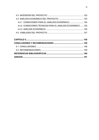 XI
4.3 INVERSIÓN DEL PROYECTO ................................................................ 152
4.4 ANÁLISIS ECONÓMICO DEL PROYECTO ............................................ 153
4.4.1 CONDICIONES PARA EL ANÁLISIS ECONÓMICO......................... 154
4.4.2 CONDICIONES TÉCNICAS PARA EL ANÁLISIS ECONÓMICO...... 155
4.4.3 ANÁLISIS ECONÓMICO ................................................................... 155
4.5 VIABILIDAD DEL PROYECTO ................................................................ 157
CAPÍTULO 5...................................................................................................... 158
CONCLUSIONES Y RECOMENDACIONES..................................................... 158
5.1 CONCLUSIONES .................................................................................... 158
5.2 RECOMENDACIONES ............................................................................ 159
REFERENCIAS BIBLIOGRÁFICAS.................................................................. 160
ANEXOS ............................................................................................................ 161
 