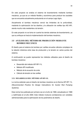 89
En este proyecto se analiza el sistema de levantamiento mediante bombeo
mecánico, ya que es un método flexible y económico para producir los caudales
que se encuentra actualmente produciendo en el campo Lago Agrio.
Actualmente el bombeo mecánico venció las limitantes de la profundidad,
mediante la optimización de los diseños y la utilización de varillas tipo NO API,
siendo mucho más resistentes a la tensión.
En este proyecto no se toma en cuenta los demás sistemas de levantamiento, ya
que su enfoque es hacia la implementación del bombeo mecánico.
3.5 ANÁLISIS DEL MÉTODO DE PRODUCCIÓN MEDIANTE
BOMBEO MECÁNICO
El diseño para el sistema de bombeo por varillas envuelve cálculos complejos de
la relación dinámica entre tasa de producción y la tensión en varios puntos del
sistema.
A continuación se puede representar los métodos utilizados para el diseño de
bombeo mecánico:
x Desarrollo del método API RP-11L
x Método API modificado
x Método de la ecuación de onda
x Cálculo de tensión en las varillas
3.5.1 DESARROLLO DEL MÉTODO API RP-11L
La norma estándar para el diseño de bombeo mecánico es la Norma API RP 11L
(Recommended Practice for Design Calculations for Sucker Rod Pumping
Systems).
Esta norma fue publicada por primera vez en el año de 1966, actualizada en 1988
y reafirmada en el año 2000. Este método involucra correlaciones con variables
adimensionales para la optimización de los parámetros de diseño.
 