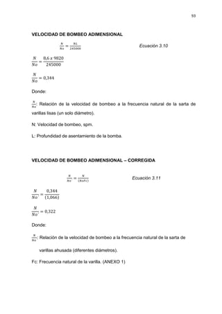 93
VELOCIDAD DE BOMBEO ADIMENSIONAL
ே
ே௢
=
ே௅
ଶସହ଴଴଴
Ecuación 3.10
ܰ
ܰ‫݋‬
=
8,6 ‫ݔ‬ 9820
245000
ܰ
ܰ‫݋‬
= 0,344
Donde:
ே
ே௢
: Relación de la velocidad de bombeo a la frecuencia natural de la sarta de
varillas lisas (un solo diámetro).
N: Velocidad de bombeo, spm.
L: Profundidad de asentamiento de la bomba.
VELOCIDAD DE BOMBEO ADIMENSIONAL – CORREGIDA
ே
ே௢´
=
ே
(ே௢ி௖)
Ecuación 3.11
ܰ
ܰ‫´݋‬
=
0,344
(1,066)
ܰ
ܰ‫´݋‬
= 0,322
Donde:
ே
ே௢´
: Relación de la velocidad de bombeo a la frecuencia natural de la sarta de
varillas ahusada (diferentes diámetros).
Fc: Frecuencia natural de la varilla. (ANEXO 1)
 