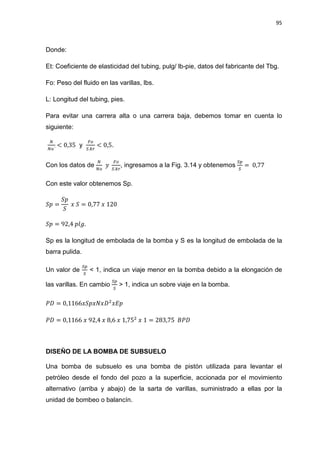 95
Donde:
Et: Coeficiente de elasticidad del tubing, pulg/ lb-pie, datos del fabricante del Tbg.
Fo: Peso del fluido en las varillas, lbs.
L: Longitud del tubing, pies.
Para evitar una carrera alta o una carrera baja, debemos tomar en cuenta lo
siguiente:
ே
ே௢´
< 0,35 y
ி௢
ௌ.௞௥
< 0,5.
Con los datos de
ே
ே௢
‫ݕ‬
ி௢
ௌ.௞௥
, ingresamos a la Fig. 3.14 y obtenemos
ௌ௣
ௌ
= 0,77
Con este valor obtenemos Sp.
ܵ‫݌‬ =
ܵ‫݌‬
ܵ
‫ݔ‬ ܵ = 0,77 ‫ݔ‬ 120
ܵ‫݌‬ = 92,4 ‫.݈݃݌‬
Sp es la longitud de embolada de la bomba y S es la longitud de embolada de la
barra pulida.
Un valor de
ௌ௣
ௌ
< 1, indica un viaje menor en la bomba debido a la elongación de
las varillas. En cambio
ௌ௣
ௌ
> 1, indica un sobre viaje en la bomba.
ܲ‫ܦ‬ = 0,1166‫ܦݔܰݔ݌ܵݔ‬ଶ
‫݌ܧݔ‬
ܲ‫ܦ‬ = 0,1166 ‫ݔ‬ 92,4 ‫ݔ‬ 8,6 ‫ݔ‬ 1,75ଶ
‫ݔ‬ 1 = 283,75 ‫ܦܲܤ‬
DISEÑO DE LA BOMBA DE SUBSUELO
Una bomba de subsuelo es una bomba de pistón utilizada para levantar el
petróleo desde el fondo del pozo a la superficie, accionada por el movimiento
alternativo (arriba y abajo) de la sarta de varillas, suministrado a ellas por la
unidad de bombeo o balancín.
 