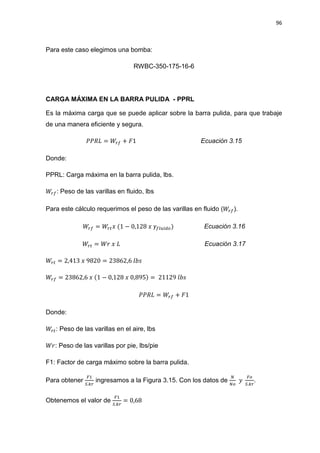 96
Para este caso elegimos una bomba:
RWBC-350-175-16-6
CARGA MÁXIMA EN LA BARRA PULIDA - PPRL
Es la máxima carga que se puede aplicar sobre la barra pulida, para que trabaje
de una manera eficiente y segura.
ܴܲܲ‫ܮ‬ = ܹ௥௙ + ‫1ܨ‬ Ecuación 3.15
Donde:
PPRL: Carga máxima en la barra pulida, lbs.
ܹ௥௙: Peso de las varillas en fluido, lbs
Para este cálculo requerimos el peso de las varillas en fluido (ܹ௥௙).
ܹ௥௙ = ܹ௥௧‫ݔ‬ (1 െ 0,128 ‫ݔ‬ ߛ௙௟௨௜ௗ௢) Ecuación 3.16
ܹ௥௧ = ܹ‫ݎ‬ ‫ݔ‬ ‫ܮ‬ Ecuación 3.17
ܹ௥௧ = 2,413 ‫ݔ‬ 9820 = 23862,6 ݈ܾ‫ݏ‬
ܹ௥௙ = 23862,6 ‫ݔ‬ (1 െ 0,128 ‫ݔ‬ 0,895) = 21129 ݈ܾ‫ݏ‬
ܴܲܲ‫ܮ‬ = ܹ௥௙ + ‫1ܨ‬
Donde:
ܹ௥௧: Peso de las varillas en el aire, lbs
ܹ‫:ݎ‬ Peso de las varillas por pie, lbs/pie
F1: Factor de carga máximo sobre la barra pulida.
Para obtener
ிଵ
ௌ.௞௥
ingresamos a la Figura 3.15. Con los datos de
ே
ே௢
‫ݕ‬
ி௢
ௌ.௞௥
.
Obtenemos el valor de
ிଵ
ௌ.௞௥
= 0,68
 