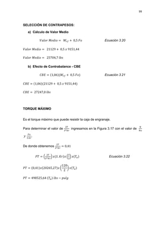 99
SELECCIÓN DE CONTRAPESOS:
a) Cálculo de Valor Medio
ܸ݈ܽ‫ݎ݋‬ ‫݋݅݀݁ܯ‬ = ܹ௥௙ + 0,5 ‫݋ܨ‬ Ecuación 3.20
ܸ݈ܽ‫ݎ݋‬ ‫݋݅݀݁ܯ‬ = 21129 + 0,5 ‫ݔ‬ 9151,44
ܸ݈ܽ‫ݎ݋‬ ‫݋݅݀݁ܯ‬ = 25704,7 ݈ܾ‫ݏ‬
b) Efecto de Contrabalance - CBE
‫ܧܤܥ‬ = (1,06)(ܹ௥௙ + 0,5 ‫)݋ܨ‬ Ecuación 3.21
‫ܧܤܥ‬ = (1,06)(21129 + 0,5 ‫ݔ‬ 9151,44)
‫ܧܤܥ‬ = 27247,0 ݈ܾ‫ݏ‬
TORQUE MÁXIMO
Es el torque máximo que puede resistir la caja de engranaje.
Para determinar el valor de
ଶ்
ௌమ௞௥
ingresamos en la Figura 3.17 con el valor de
ே
ே௢
‫ݕ‬
ி௢
ௌ.௞௥
.
De donde obtenemos
ଶ்
ௌమ௄௥
= 0,41
ܲܶ = ቀ
ଶ்
ௌమ௄௥
ቁ ‫.ܵ(ݔ‬ ‫ݔ)ݎܭ‬ ቀ
ௌ
ଶ
ቁ ‫ܶ(ݔ‬௔) Ecuación 3.22
ܲܶ = (0,41)‫ݔ)72,56202(ݔ‬ ൬
120
2
൰ ‫ܶ(ݔ‬௔)
ܲܶ = 498525,64 (ܶ௔) ݈ܾ‫ݏ‬ െ ‫݈݃ݑ݌‬
 
