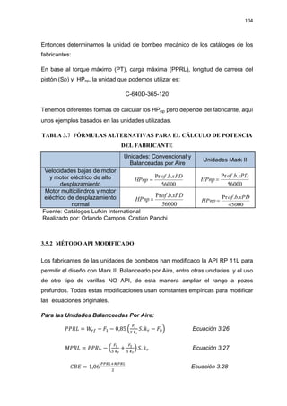 104
Entonces determinamos la unidad de bombeo mecánico de los catálogos de los
fabricantes:
En base al torque máximo (PT), carga máxima (PPRL), longitud de carrera del
pistón (Sp) y HPnp, la unidad que podemos utilizar es:
C-640D-365-120
Tenemos diferentes formas de calcular los HPnp pero depende del fabricante, aquí
unos ejemplos basados en las unidades utilizadas.
TABLA 3.7 FÓRMULAS ALTERNATIVAS PARA EL CÁLCULO DE POTENCIA
DEL FABRICANTE
Unidades: Convencional y
Balanceadas por Aire
Unidades Mark II
Velocidades bajas de motor
y motor eléctrico de alto
desplazamiento
Motor multicilindros y motor
eléctrico de desplazamiento
normal
Fuente: Catálogos Lufkin International
Realizado por: Orlando Campos, Cristian Panchi
3.5.2 MÉTODO API MODIFICADO
Los fabricantes de las unidades de bombeos han modificado la API RP 11L para
permitir el diseño con Mark II, Balanceado por Aire, entre otras unidades, y el uso
de otro tipo de varillas NO API, de esta manera ampliar el rango a pozos
profundos. Todas estas modificaciones usan constantes empíricas para modificar
las ecuaciones originales.
Para las Unidades Balanceadas Por Aire:
ܴܲܲ‫ܮ‬ = ܹ௥௙ െ ‫ܨ‬ଵ െ 0,85 ቀ
ிభ
ௌ ௞ೝ
ܵ. ݇௥ െ ‫ܨ‬଴ቁ Ecuación 3.26
‫ܮܴܲܯ‬ = ܴܲܲ‫ܮ‬ െ ቀ
ிభ
ௌ ௞ೝ
+
ிమ
ௌ ௞ೝ
ቁ ܵ. ݇௥ Ecuación 3.27
‫ܧܤܥ‬ = 1,06
௉௉ோ௅ାெ௉ோ௅
ଶ
Ecuación 3.28
56000
..Pr xPDbof
HPnp
56000
..Pr xPDbof
HPnp
56000
..Pr xPDbof
HPnp
45000
..Pr xPDbof
HPnp
 