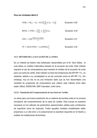 105
Para las Unidades Mark II:
ܴܲܲ‫ܮ‬ = ܹ௥௙ െ ‫ܨ‬଴ െ 0,75 ቀ
ிభ
ௌ ௞ೝ
ܵ. ݇௥ െ ‫ܨ‬଴ቁ Ecuación 3.29
‫ܮܴܲܯ‬ = ܴܲܲ‫ܮ‬ െ ቀ
ிభ
ௌ ௞ೝ
+
ிమ
ௌ ௞ೝ
ቁ ܵ. ݇௥ Ecuación 3.30
‫ܧܤܥ‬ = 1,04
௉௉ோ௅ାଵ,ଶହ ெ௉ோ௅
ଶ
Ecuación 3.31
ܲܶ = (0,93 ܴܲܲ‫ܮ‬ െ 1,2 ‫)ܮܴܲܯ‬
ௌ
ସ
Ecuación 3.32
3.5.3 MÉTODO DE LA ECUACIÓN DE LA ONDA
Es un método de diseño más sofisticado, desarrollado por el Dr. Sam Gibbs, el
cual utiliza un modelo matemático basado en la ecuación de onda. Este método
requiere el uso de computadoras para resolver el modelo de la ecuación de onda
para una sarta de varilla. Este método no tiene las limitaciones del API RP 11L, no
obstante, debido a su complejidad no es tan conocido como la API RP 11L. Sin
embargo, hoy en día no es una limitación dado que se han desarrollado una
variedad de programas de computadora que utilizan este método entre ellos
están: QRod, RODSTAR, SRP Calculator, entre otros.
3.5.3.1 Simulación del Comportamiento de una Sarta de Varillas
La clave para una buena predicción de un sistema de bombeo está en la correcta
simulación del comportamiento de la sarta de varillas. Esto provee la exactitud
necesaria en los cálculos de parámetros operacionales validos para condiciones
de superficie como de subsuelo. Todos aquellos modelos simplificados están
propensos a un alto error y no proporcionan la exactitud requerida en el diseño y
análisis de instalaciones de bombeo.
 