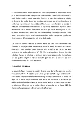 106
La característica más importante en una sarta de varilla es su elasticidad, la cual
es la responsable de la complejidad de determinar las condiciones de subsuelo a
partir de las condiciones de superficie. Debido a la naturaleza altamente elástica
de la sarta de varilla, todos los impulsos generados por el movimiento de la
unidad de superficie son transmitidos al fondo. Así como también la bomba de
subsuelo envía señales similares hacia la superficie, todos estos impulsos toman
la forma de fuerza elástica u ondas de esfuerzo que viajan a lo largo de la sarta
de varilla a la velocidad del sonido. La interferencia y los reflejos de éstas ondas
tienen un drástico efecto en el desplazamiento y en las cargas que pueden ser
observados en diferentes puntos a lo largo de la sarta.
La sarta de varilla satisface el criterio físico de una barra idealmente lisa,
haciendo la propagación de las ondas de esfuerzo en un fenómeno en una sola
dimensión. Han existido varios intentos por simplificar el cálculo de este
fenómeno, de hecho, el método API RP 11L es el resultado de uno de estos
estudios. Aunque el principio se entiende claramente, paso mucho tiempo hasta
que se publicó el primer método confiable para resolver la ecuación de onda
unidimensional para una sarta de varillas.
EL MODELO DE GIBBS
La siguiente figura muestra la sección de una sarta de varillas con una sección
transversal uniforme A, y de longitud L. Los ejes coordenados x y u están dirigidos
hacia abajo y representan la distancia axial y el desplazamiento de la varilla a lo
largo de la sarta respectivamente. Con el fin de encontrar la ecuación que
gobierna el movimiento de la sarta, es necesario realizar un balance de fuerzas a
un elemento diferencial de la varilla. Como se muestra en la figura 3.20, las
siguientes fuerzas actúan sobre el elemento diferencial.
 