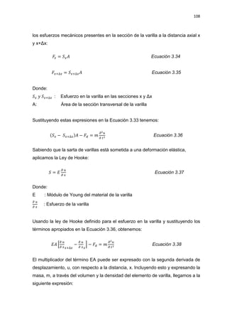 108
los esfuerzos mecánicos presentes en la sección de la varilla a la distancia axial x
y x+ǻx:
‫ܨ‬௫ = ܵ௫‫ܣ‬ Ecuación 3.34
‫ܨ‬௫ାο௫ = ܵ௫ାο௫‫ܣ‬ Ecuación 3.35
Donde:
ܵ௫ ‫ݕ‬ ܵ௫ାο௫ : Esfuerzo en la varilla HQ ODV VHFFLRQHV [  ǻ[
A: Área de la sección transversal de la varilla
Sustituyendo estas expresiones en la Ecuación 3.33 tenemos:
(ܵ௫ െ ܵ௫ାο௫)‫ܣ‬ െ ‫ܨ‬ௗ = ݉
డమ௨
డ ௧మ Ecuación 3.36
Sabiendo que la sarta de varillas está sometida a una deformación elástica,
aplicamos la Ley de Hooke:
ܵ = ‫ܧ‬
డ ௨
డ ௫
Ecuación 3.37
Donde:
E : Módulo de Young del material de la varilla
డ ௨
డ ௫
: Esfuerzo de la varilla
Usando la ley de Hooke definido para el esfuerzo en la varilla y sustituyendo los
términos apropiados en la Ecuación 3.36, obtenemos:
‫ܣܧ‬ ቂ
డ ௨
డ ௫௫ାο௫
െ
డ ௨
డ ௫௫
ቃ െ ‫ܨ‬ௗ = ݉
డమ௨
డ ௧మ
Ecuación 3.38
El multiplicador del término EA puede ser expresado con la segunda derivada de
desplazamiento, u, con respecto a la distancia, x. Incluyendo esto y expresando la
masa, m, a través del volumen y la densidad del elemento de varilla, llegamos a la
siguiente expresión:
 