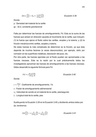 109
‫ܣܧ‬ ‫ݔ‬
డమ௨
డ ௫మ
െ ‫ܨ‬ௗ =
௫ ఘ ஺
ଵସସ ௚೎
డమ௨
డ ௧మ
Ecuación 3.39
Donde:
ȡ  Densidad del material de la varilla
gc : 32,2, constante gravitacional
Falta por determinar las fuerzas de amortiguamiento, Fd. Esta es la suma de las
fuerzas que actúan en dirección opuesta al movimiento de la varilla, que incluyen:
(1) la fuerza que ejerce el fluido sobre las varillas, acoples y la tubería; y (2) la
fricción mecánica entre varillas, acoples y tubería.
De estas fuerzas la más complicada de determinar es la fricción, ya que ésta
depende de muchos factores (a veces desconocidos), por ejemplo, daño por
corrosión en las superficies metálicas, desviación del pozo, etc.
Por otra parte, las fuerzas ejercidas por el fluido pueden ser aproximadas a las
fuerzas viscosas. Esta es la razón por la cual prácticamente todos los
investigadores aproximan las fuerzas de amortiguamiento a las fuerzas viscosas.
Gibbs desarrolló la siguiente fórmula para Fd:
‫݀ܨ‬ = ܿ
ο௫ ఘ ஺
ଵସସ ௚೎
డ௨
డ௧
Ecuación 3.40
Donde
ܿ =
గ௩ೞజ
௅
: Coeficiente de amortiguamiento, 1/s
߭ : Factor de amortiguamiento adimensional
‫ݒ‬௦: Velocidad de sonido en el material de la varilla, pies/segundo
‫ܮ‬ : Longitud total de la varilla, pies
Sustituyendo la Ecuación 3.39 en la Ecuación 3.40 y dividiendo ambos lados por
ǻx, tendremos:
‫ܣܧ‬
డమ௨
డ ௫మ
െ ܿ
஺
ଵସସ ௚೎
డ௨
డ௧
=
஺
ଵସସ ௚೎
డమ௨
డ ௧మ
Ecuación 3.41
 
