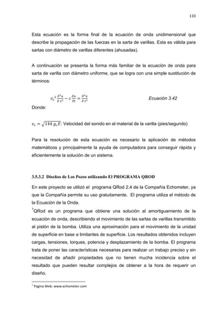 110
Esta ecuación es la forma final de la ecuación de onda unidimensional que
describe la propagación de las fuerzas en la sarta de varillas. Esta es válida para
sartas con diámetro de varillas diferentes (ahusadas).
A continuación se presenta la forma más familiar de la ecuación de onda para
sarta de varilla con diámetro uniforme, que se logra con una simple sustitución de
términos:
‫ݒ‬௦
ଶ డమ௨
డ ௫మ
െ ܿ
డ௨
డ௧
=
డమ௨
డ ௧మ
Ecuación 3.42
Donde:
‫ݒ‬௦ = ඥ144 ݃௖‫:ܧ‬ Velocidad del sonido en el material de la varilla (pies/segundo)
Para la resolución de esta ecuación es necesario la aplicación de métodos
matemáticos y principalmente la ayuda de computadora para conseguir rápida y
eficientemente la solución de un sistema.
3.5.3.2 Diseños de Los Pozos utilizando El PROGRAMA QROD
En este proyecto se utilizó el programa QRod 2.4 de la Compañía Echometer, ya
que la Compañía permite su uso gratuitamente. El programa utiliza el método de
la Ecuación de la Onda.
1
QRod es un programa que obtiene una solución al amortiguamiento de la
ecuación de onda, describiendo el movimiento de las sartas de varillas transmitido
al pistón de la bomba. Utiliza una aproximación para el movimiento de la unidad
de superficie en base a limitantes de superficie. Los resultados obtenidos incluyen
cargas, tensiones, torques, potencia y desplazamiento de la bomba. El programa
trata de poner las características necesarias para realizar un trabajo preciso y sin
necesidad de añadir propiedades que no tienen mucha incidencia sobre el
resultado que pueden resultar complejos de obtener a la hora de requerir un
diseño.
1
Pagina Web: www.echometer.com
 