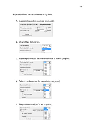 111
El procedimiento para el diseño es el siguiente:
1. Ingresar el caudal deseado de producción.
2. Elegir el tipo de balancín.
3. Ingresar profundidad de asentamiento de la bomba (en pies).
4. Seleccionar la carrera del balancín (en pulgadas).
5. Elegir diámetro del pistón (en pulgadas).
 