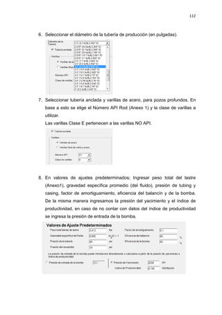 112
6. Seleccionar el diámetro de la tubería de producción (en pulgadas).
7. Seleccionar tubería anclada y varillas de acero, para pozos profundos. En
base a esto se elige el Número API Rod (Anexo 1) y la clase de varillas a
utilizar.
Las varillas Clase E pertenecen a las varillas NO API.
8. En valores de ajustes predeterminados; Ingresar peso total del lastre
(Anexo1), gravedad específica promedio (del fluido), presión de tubing y
casing, factor de amortiguamiento, eficiencia del balancín y de la bomba.
De la misma manera ingresamos la presión del yacimiento y el índice de
productividad, en caso de no contar con datos del índice de productividad
se ingresa la presión de entrada de la bomba.
 