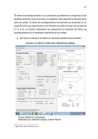 113
2
El factor de amortiguamiento es un parámetro que determina la magnitud de las
pérdidas de fricción entre la bomba y la superficie. Éste describe la vibración de la
sarta de varillas. El factor de amortiguamiento normalmente se encuentra en un
rango de 0,05 (muy baja fricción) a 0,5 (fricción muy alta). El valor normal está de
0,1 a 0,15. La fricción instantánea es proporcional al producto del factor de
amortiguamiento por la velocidad instantánea de las varillas.
9. Dar click en calcular y se obtiene la siguiente pantalla como resultado.
FIGURA 3.21 RESULTADOS DEL PROGRAMA QROD
Fuente: QRod 2.4, Echometer.
Realizado por: Orlando Campos, Cristian Panchi
2
Pagina Web: www.echometer.com
 