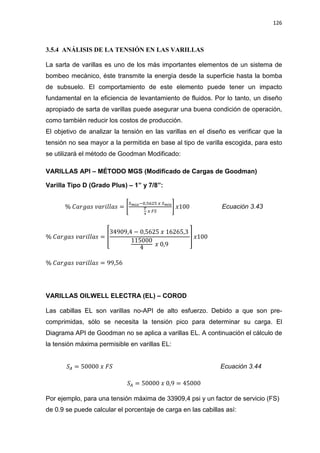 126
3.5.4 ANÁLISIS DE LA TENSIÓN EN LAS VARILLAS
La sarta de varillas es uno de los más importantes elementos de un sistema de
bombeo mecánico, éste transmite la energía desde la superficie hasta la bomba
de subsuelo. El comportamiento de este elemento puede tener un impacto
fundamental en la eficiencia de levantamiento de fluidos. Por lo tanto, un diseño
apropiado de sarta de varillas puede asegurar una buena condición de operación,
como también reducir los costos de producción.
El objetivo de analizar la tensión en las varillas en el diseño es verificar que la
tensión no sea mayor a la permitida en base al tipo de varilla escogida, para esto
se utilizará el método de Goodman Modificado:
VARILLAS API – MÉTODO MGS (Modificado de Cargas de Goodman)
Varilla Tipo D (Grado Plus) – 1” y 7/8”:
% ‫ݏܽ݃ݎܽܥ‬ ‫ݏ݈݈ܽ݅ݎܽݒ‬ = ቈ
ௌ೘áೣି଴,ହ଺ଶହ ௫ ௌ೘í೙
೅
ర
௫ ிௌ
቉ ‫001ݔ‬ Ecuación 3.43
% ‫ݏܽ݃ݎܽܥ‬ ‫ݏ݈݈ܽ݅ݎܽݒ‬ = ቎
34909,4 െ 0,5625 ‫ݔ‬ 16265,3
115000
4 ‫ݔ‬ 0,9
቏ ‫001ݔ‬
% ‫ݏܽ݃ݎܽܥ‬ ‫ݏ݈݈ܽ݅ݎܽݒ‬ = 99,56
VARILLAS OILWELL ELECTRA (EL) – COROD
Las cabillas EL son varillas no-API de alto esfuerzo. Debido a que son pre-
comprimidas, sólo se necesita la tensión pico para determinar su carga. El
Diagrama API de Goodman no se aplica a varillas EL. A continuación el cálculo de
la tensión máxima permisible en varillas EL:
ܵ஺ = 50000 ‫ݔ‬ ‫ܵܨ‬ Ecuación 3.44
ܵ஺ = 50000 ‫ݔ‬ 0,9 = 45000
Por ejemplo, para una tensión máxima de 33909,4 psi y un factor de servicio (FS)
de 0.9 se puede calcular el porcentaje de carga en las cabillas así:
 