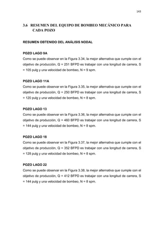 143
3.6 RESUMEN DEL EQUIPO DE BOMBEO MECÁNICO PARA
CADA POZO
RESUMEN OBTENIDO DEL ANÁLISIS NODAL
POZO LAGO 9A
Como se puede observar en la Figura 3.34, la mejor alternativa que cumple con el
objetivo de producción, Q = 251 BFPD es trabajar con una longitud de carrera, S
= 105 pulg y una velocidad de bombeo, N = 9 spm.
POZO LAGO 11A
Como se puede observar en la Figura 3.35, la mejor alternativa que cumple con el
objetivo de producción, Q = 250 BFPD es trabajar con una longitud de carrera, S
= 120 pulg y una velocidad de bombeo, N = 8 spm.
POZO LAGO 13
Como se puede observar en la Figura 3.36, la mejor alternativa que cumple con el
objetivo de producción, Q = 460 BFPD es trabajar con una longitud de carrera, S
= 144 pulg y una velocidad de bombeo, N = 8 spm.
POZO LAGO 18
Como se puede observar en la Figura 3.37, la mejor alternativa que cumple con el
objetivo de producción, Q = 352 BFPD es trabajar con una longitud de carrera, S
= 128 pulg y una velocidad de bombeo, N = 8 spm.
POZO LAGO 22
Como se puede observar en la Figura 3.38, la mejor alternativa que cumple con el
objetivo de producción, Q = 412 BFPD es trabajar con una longitud de carrera, S
= 144 pulg y una velocidad de bombeo, N = 8 spm.
 